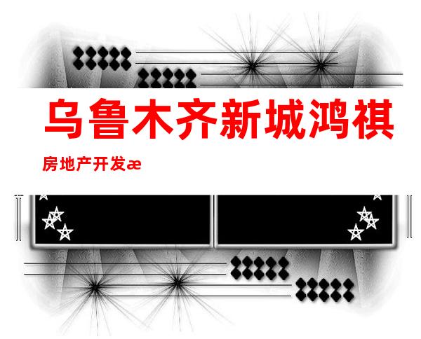 乌鲁木齐新城鸿祺房地产开发有限公司