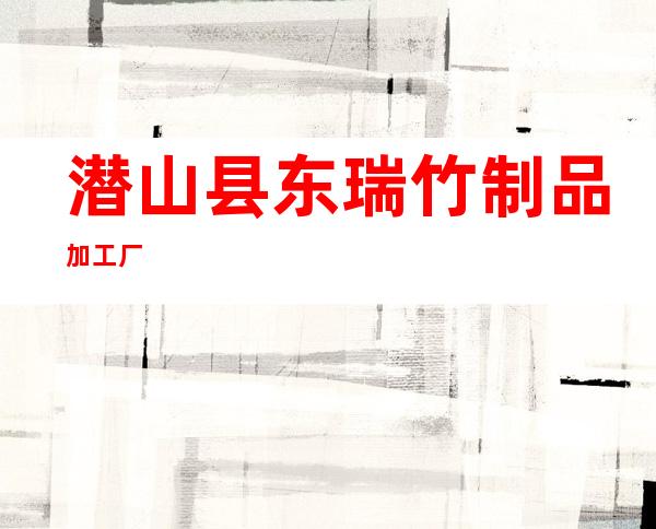 潜山县东瑞竹制品加工厂